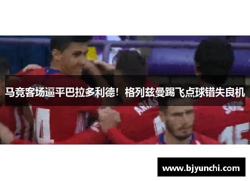 马竞客场逼平巴拉多利德！格列兹曼踢飞点球错失良机