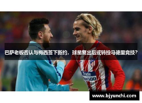 巴萨老板否认与梅西签下新约，球星复出后或转投马德里竞技？
