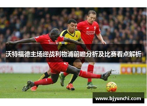 沃特福德主场迎战利物浦前瞻分析及比赛看点解析