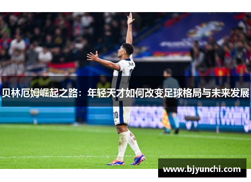 贝林厄姆崛起之路：年轻天才如何改变足球格局与未来发展