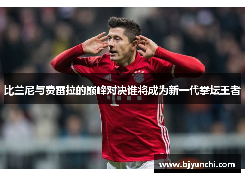 比兰尼与费雷拉的巅峰对决谁将成为新一代拳坛王者