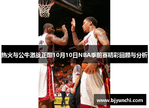 热火与公牛激战正酣10月10日NBA季前赛精彩回顾与分析
